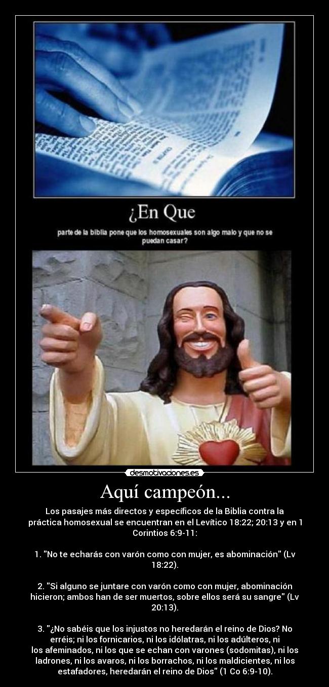 Aquí campeón... - Los pasajes más directos y específicos de la Biblia contra la
práctica homosexual se encuentran en el Levítico 18:22; 20:13 y en 1
Corintios 6:9-11:
1. No te echarás con varón como con mujer, es abominación (Lv
18:22).
2. Si alguno se juntare con varón como con mujer, abominación
hicieron; ambos han de ser muertos, sobre ellos será su sangre (Lv
20:13).
3. ¿No sabéis que los injustos no heredarán el reino de Dios? No
erréis; ni los fornicarios, ni los idólatras, ni los adúlteros, ni
los afeminados, ni los que se echan con varones (sodomitas), ni los
ladrones, ni los avaros, ni los borrachos, ni los maldicientes, ni los
estafadores, heredarán el reino de Dios (1 Co 6:9-10).