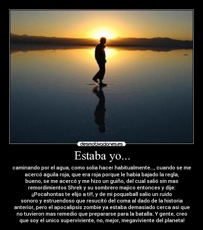 Estaba yo... - caminando por el agua, como solia hacer habitualmente..., cuando se me
acercó aguila roja, que era roja porque le habia bajado la regla,
bueno, se me acercó y me hizo un guiño, del cual salió sin mas
remordimientos Shrek y su sombrero majico entonces y dije:
¡¡Pocahontas te elijo a ti!!, y de mi poqueball salio un ruido
sonoro y estruendoso que resucitó del coma al dado de la historia
anterior, pero el apocalipsis zombie ya estaba demasiado cerca asi que
no tuvieron mas remedio que prepararse para la batalla. Y gente, creo
que soy el unico superviviente, no, mejor, megaviviente del planeta!
