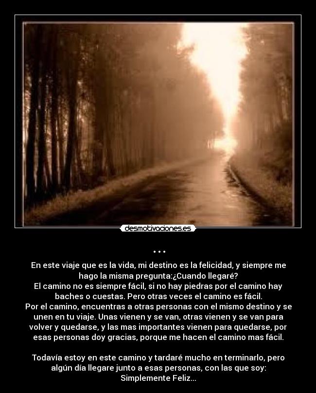 ... - En este viaje que es la vida, mi destino es la felicidad, y siempre me
hago la misma pregunta:¿Cuando llegaré?
El camino no es siempre fácil, si no hay piedras por el camino hay
baches o cuestas. Pero otras veces el camino es fácil.
Por el camino, encuentras a otras personas con el mismo destino y se
unen en tu viaje. Unas vienen y se van, otras vienen y se van para
volver y quedarse, y las mas importantes vienen para quedarse, por
esas personas doy gracias, porque me hacen el camino mas fácil.

Todavía estoy en este camino y tardaré mucho en terminarlo, pero
algún día llegare junto a esas personas, con las que soy:
Simplemente Feliz...