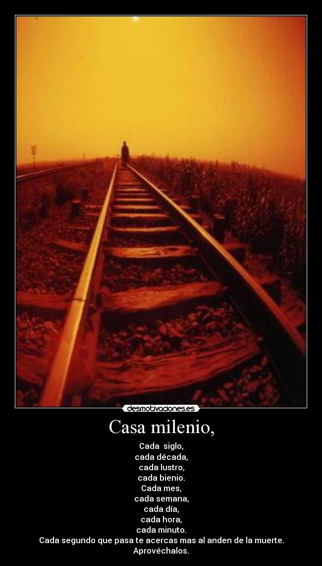 Casa milenio, - Cada siglo,
cada década,
cada lustro,
cada bienio.
Cada mes,
cada semana,
cada día,
cada hora,
cada minuto.
Cada segundo que pasa te acercas mas al anden de la muerte.
Aprovéchalos.