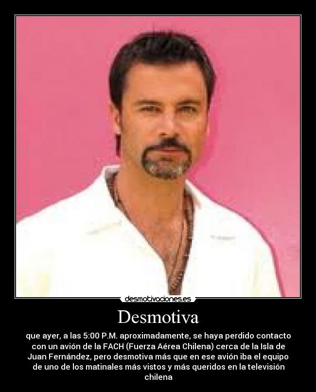 Desmotiva - que ayer, a las 5:00 P.M. aproximadamente, se haya perdido contacto
con un avión de la FACH (Fuerza Aérea Chilena) cerca de la Isla de
Juan Fernández, pero desmotiva más que en ese avión iba el equipo
de uno de los matinales más vistos y más queridos en la televisión
chilena