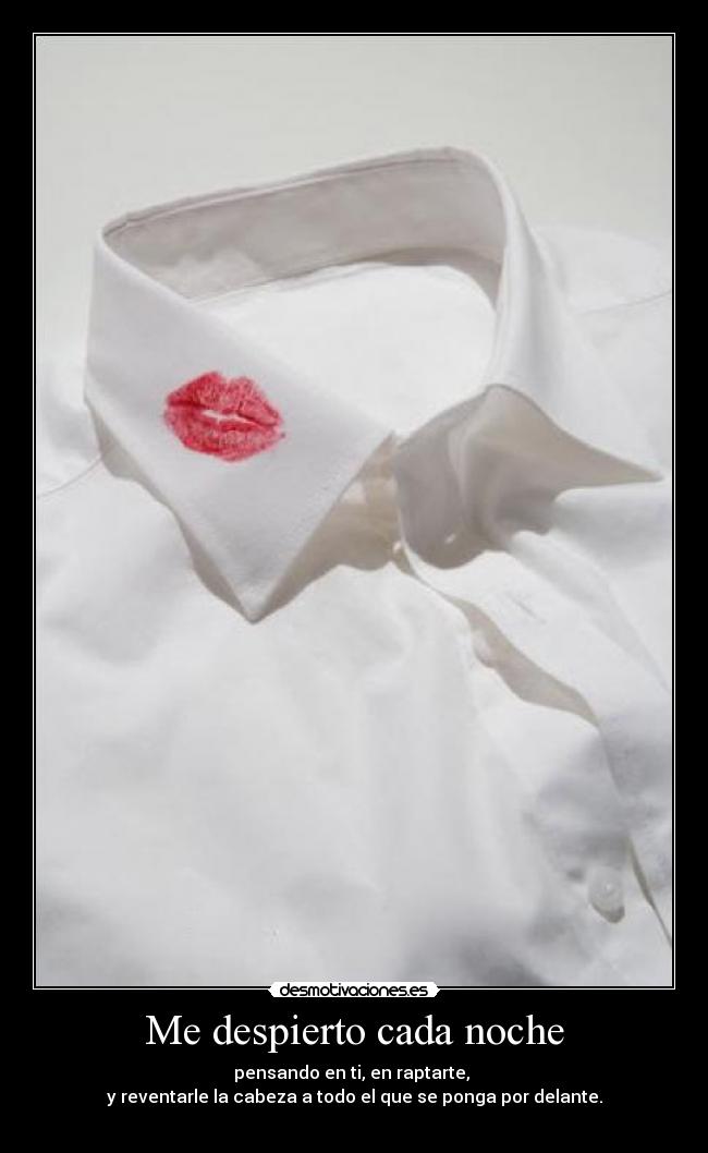 Me despierto cada noche - pensando en ti, en raptarte,
y reventarle la cabeza a todo el que se ponga por delante.