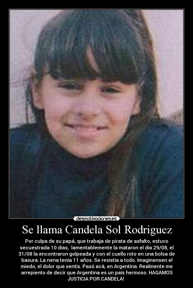 Se llama Candela Sol Rodriguez - Por culpa de su papá, que trabaja de pirata de asfalto, estuvo
secuestrada 10 días,  lamentablemente la mataron el día 29/08, el
31/08 la encontraron golpeada y con el cuello roto en una bolsa de
basura. La nena tenía 11 años. Se resistía a todo. Imaginensen el
miedo, el dolor que sentis. Pasó acá, en Argentina. Realmente me
arrepiento de decir que Argentina es un país hermoso. HAGAMOS
JUSTICIA POR CANDELA! 