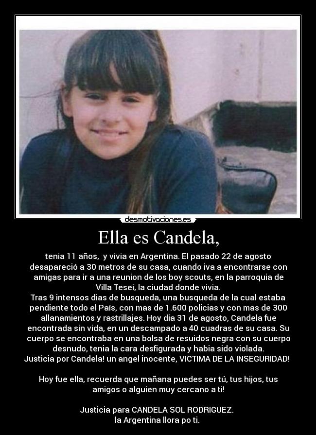 Ella es Candela, - tenia 11 años,  y vivia en Argentina. El pasado 22 de agosto
desapareció a 30 metros de su casa, cuando iva a encontrarse con
amigas para ir a una reunion de los boy scouts, en la parroquia de
Villa Tesei, la ciudad donde vivia.
Tras 9 intensos dias de busqueda, una busqueda de la cual estaba
pendiente todo el País, con mas de 1.600 policias y con mas de 300
allanamientos y rastrillajes. Hoy dia 31 de agosto, Candela fue
encontrada sin vida, en un descampado a 40 cuadras de su casa. Su
cuerpo se encontraba en una bolsa de resuidos negra con su cuerpo
desnudo, tenia la cara desfigurada y habia sido violada.
Justicia por Candela! un angel inocente, VICTIMA DE LA INSEGURIDAD! 

Hoy fue ella, recuerda que mañana puedes ser tú, tus hijos, tus
amigos o alguien muy cercano a ti!

Justicia para CANDELA SOL RODRIGUEZ. 
la Argentina llora po ti. 