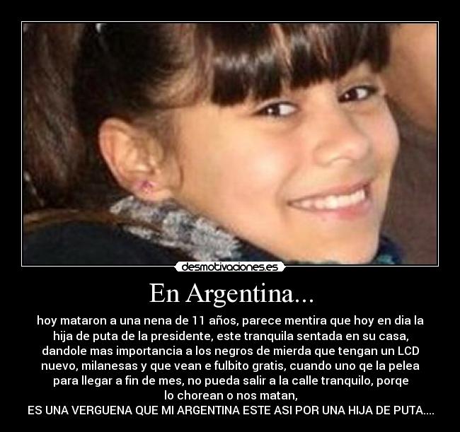 En Argentina... - hoy mataron a una nena de 11 años, parece mentira que hoy en dia la
hija de puta de la presidente, este tranquila sentada en su casa,
dandole mas importancia a los negros de mierda que tengan un LCD
nuevo, milanesas y que vean e fulbito gratis, cuando uno qe la pelea
para llegar a fin de mes, no pueda salir a la calle tranquilo, porqe
lo chorean o nos matan,
ES UNA VERGUENA QUE MI ARGENTINA ESTE ASI POR UNA HIJA DE PUTA....