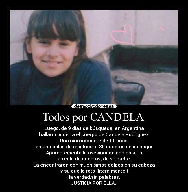 Todos por CANDELA  - Luego, de 9 días de búsqueda, en Argentina
hallaron muerta el cuerpo de Candela Rodriguez.
Una niña inocente de 11 años,
en una bolsa de residuos, a 30 cuadras de su hogar
Aparentemente la asesinarion debido a un
arreglo de cuentas, de su padre.
La encontraron con muchísimos golpes en su cabeza
y su cuello roto (literalmente.)
la verdad,sin palabras.
JUSTICIA POR ELLA. ♥