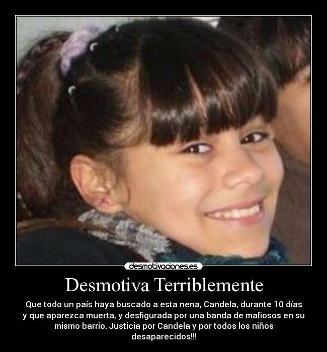 Desmotiva Terriblemente - Que todo un país haya buscado a esta nena, Candela, durante 10 días
y que aparezca muerta, y desfigurada por una banda de mafiosos en su
mismo barrio. Justicia por Candela y por todos los niños
desaparecidos!!!