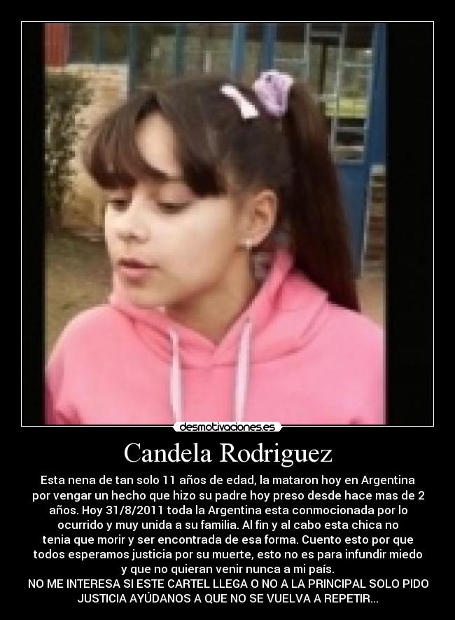 Candela Rodriguez - Esta nena de tan solo 11 años de edad, la mataron hoy en Argentina
por vengar un hecho que hizo su padre hoy preso desde hace mas de 2
años. Hoy 31/8/2011 toda la Argentina esta conmocionada por lo
ocurrido y muy unida a su familia. Al fin y al cabo esta chica no
tenia que morir y ser encontrada de esa forma. Cuento esto por que
todos esperamos justicia por su muerte, esto no es para infundir miedo
y que no quieran venir nunca a mi país.
NO ME INTERESA SI ESTE CARTEL LLEGA O NO A LA PRINCIPAL SOLO PIDO
JUSTICIA AYÚDANOS A QUE NO SE VUELVA A REPETIR...