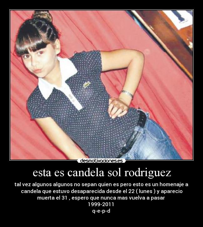 esta es candela sol rodriguez - tal vez algunos algunos no sepan quien es pero esto es un homenaje a
candela que estuvo desaparecida desde el 22 ( lunes ) y aparecio
muerta el 31 , espero que nunca mas vuelva a pasar 
1999-2011 
q-e-p-d 
