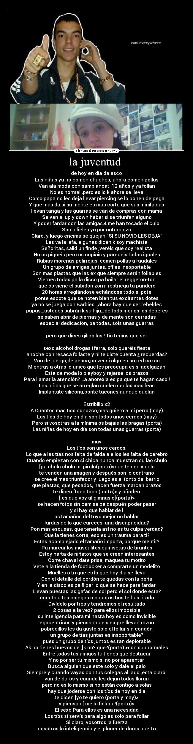 la juventud  -  de hoy en dia da asco 
Las niñas ya no comen chuches, ahora comen pollas
Van ala moda con samblancat ,12 años y ya follan
No es normal ,pero es lo k ahora se lleva
Como papa no les deja llevar piercing se lo ponen de pega
Y que mas da si su mente es mas corta que sus minifaldas
llevan tanga y las guarras se van de compras con mama
Se van al up y down haber si se triunfan alguno
Y poder fardar con las amigas,4 me han tocado el culo
Son infieles ya por naturaleza
Claro, y luego encima se quejan SI SU NOVIO LES DEJA
Les va la lefa, algunas dicen k soy machista
Señoritas, salid un finde ,veréis que soy realista
No os piquéis pero os copiais y parecéis todas iguales
Rubias morenas pelirrojas, comen pollas a raudales
Un grupo de amigas juntas..pff es insoportable
Son mas plastas que las ex que siempre serán follables
Viernes todas pa la disco pa bailar el reggeton-ton
que os viene el subidon zorra restriega tu pandero
20 horas arreglándose echándose todo el pote
ponte escote que se noten bien tus excitantes dotes
ya no se juega con Barbies..,ahora hay que ser rebeldes
papas…ustedes sabrán k su hija…de todo menos los deberes
se saben abrir de piernas y de mente son cerradas
especial dedicación, pa todas, sois unas guarras

pero que dices gilipollas!! Tio tenías que ser

sexo alcohol drogas i farra, solo queréis fiesta
anoche con resaca follaste y ni te diste cuenta ¿ recuerdas?
Van de juerga,de pesca,pa ver si algo en su red cazan
Mientras a otras lo unico que les preocupa es si adelgazan
Esta de moda lo playboy y rajarse los brazos
Para llamar la atención? La anorexia es pa que te hagan caso!!
Las niñas que se arreglan suelen ser las mas feas
Implantate silicona,ponte tacones aunque duelan

Estribillo x2
A Cuantos mas tíos conozco,mas quiero a mi perro (may)
Los tíos de hoy en día son todos unos cerdos (may)
Pero si vosotras a la mínima os bajais las bragas (porta)
Las niñas de hoy en día son todas unas guarras (porta)

may
Los tíos son unos cerdos,
Lo que a las tías nos falta de falda a ellos les falta de cerebro
Cuando empiezan con si chica nunca muestran su lao chulo
[pa chulo chulo mi pirulo(porta)>que te den x culo
te venden una imagen y después son lo contrario
se cree el mas triunfador y luego es el tonto del barrio
que plastas, que pesados, hacen fuerza marcan brazos
te dicen [toca toca (porta)> y añaden
[ es que voy al gimnasio[(porta)>
se hacen fotos sin camisa pa después poder pasar
y si hay que hablar de l
os tamaños del tuyo mejor no hablar
fardas de lo que careces, una discapacidad?
Pon mas escusas, que tenerla así no es tu culpa verdad?
Que la tienes corta, eso es un trauma para ti?
Estas acomplejado el tamaño importa, porque mentir?
Pa marcar los musculitos camisetas de tirantes
Estoy harta de niñatos que se creen interesantes
Corre chaval date prisa, maquea tu motito
Vete a la tienda de footlocker a comprarte un modelito
Muelles o tn que es lo que hoy día se lleva
Con el detalle del cordón te quedas con la peña
Y en la disco es pa flipar lo que se hace para fardar
Llevan puestas las gafas de sol pero el sol donde esta?
cuenta a tus colegas a cuantas tías te has tirado
Divídelo por tres y tendremos el resultado
2 cosas a la vez? para ellos imposible
su inteligencia para mi hasta hoy es como invisible
egocéntricos y piensan que siempre llevan razón
pobrecillos les da gusto solo el follar sin condón
un grupo de tías juntas es insoportable?
pues un grupo de tíos juntos es tan deplorable
Ak no tienes huevos de ,[k no? que?(porta) >son subnormales
Entre todos tus amigos tu tienes que destacar
Y no por ser tu mismo si no por aparentar
Busca alguien que este solo y dale el palo
Siempre y cuando vayas con tus colegas al lado ,esta claro!
van de duros y cuando les dejan todos lloran
pero no es lo mismo si no están contigo a solas
hay que joderse con los tíos de hoy en dia
te dicen [yo te quiero (porta y may)>
y piensan [ me la follaría!(porta)>
El sexo Para ellos es una necesidad
Los tíos si servís para algo es solo para follar
Si claro, vosotros la fuerza
nosotras la inteligencia y el placer de daros puerta
