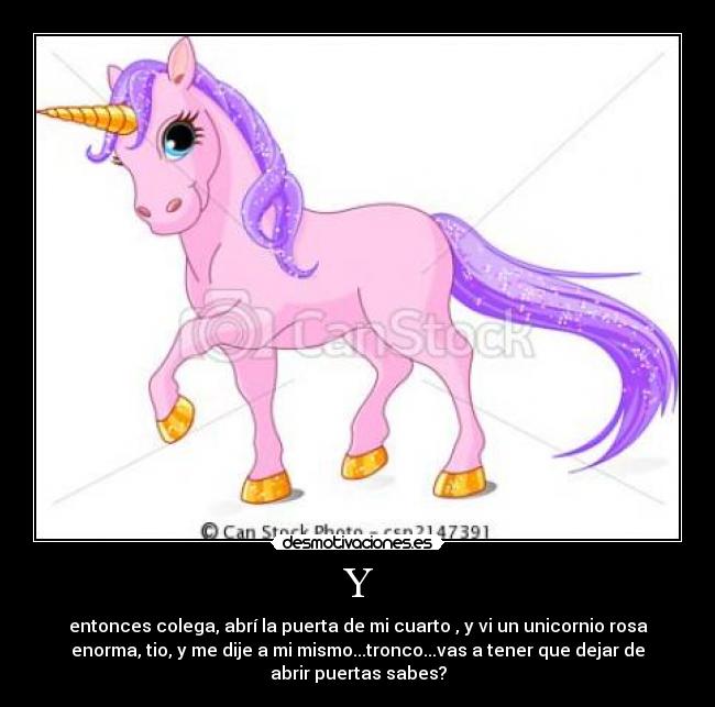 Y - entonces colega, abrí la puerta de mi cuarto , y vi un unicornio rosa
enorma, tio, y me dije a mi mismo...tronco...vas a tener que dejar de
abrir puertas sabes?