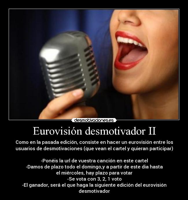 Eurovisión desmotivador II - Como en la pasada edición, consiste en hacer un eurovisión entre los
usuarios de desmotivaciones (que vean el cartel y quieran participar)

-Ponéis la url de vuestra canción en este cartel
-Damos de plazo todo el domingo,y a partir de este dia hasta
el miércoles, hay plazo para votar
-Se vota con 3, 2, 1 voto
-El ganador, será el que haga la siguiente edición del eurovisión desmotivador