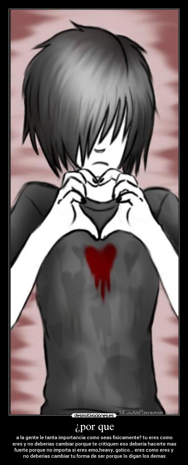 ¿por que - a la gente le tanta importancia como seas fisicamente? tu eres como
eres y no deberias cambiar porque te critiquen eso deberia hacerte mas
fuerte porque no importa si eres emo,heavy, gotico... eres como eres y
no deberias cambiar tu forma de ser porque lo digan los demas