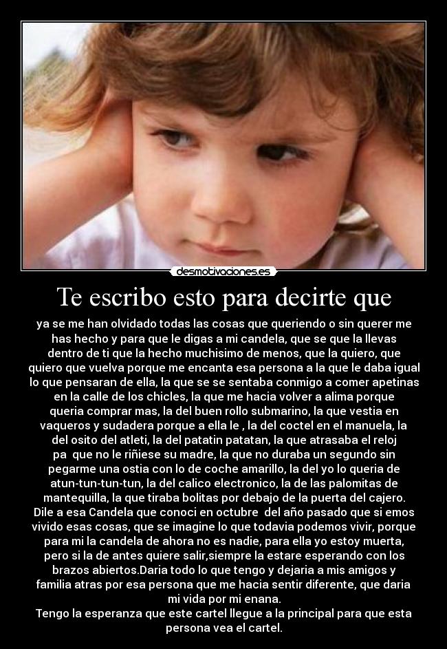 Te escribo esto para decirte que - ya se me han olvidado todas las cosas que queriendo o sin querer me
has hecho y para que le digas a mi candela, que se que la llevas
dentro de ti que la hecho muchisimo de menos, que la quiero, que
quiero que vuelva porque me encanta esa persona a la que le daba igual
lo que pensaran de ella, la que se se sentaba conmigo a comer apetinas
en la calle de los chicles, la que me hacia volver a alima porque
queria comprar mas, la del buen rollo submarino, la que vestia en
vaqueros y sudadera porque a ella le , la del coctel en el manuela, la
del osito del atleti, la del patatin patatan, la que atrasaba el reloj
pa que no le riñiese su madre, la que no duraba un segundo sin
pegarme una ostia con lo de coche amarillo, la del yo lo queria de
atun-tun-tun-tun, la del calico electronico, la de las palomitas de
mantequilla, la que tiraba bolitas por debajo de la puerta del cajero.
Dile a esa Candela que conoci en octubre del año pasado que si emos
vivido esas cosas, que se imagine lo que todavia podemos vivir, porque
para mi la candela de ahora no es nadie, para ella yo estoy muerta,
pero si la de antes quiere salir,siempre la estare esperando con los
brazos abiertos.Daria todo lo que tengo y dejaria a mis amigos y
familia atras por esa persona que me hacia sentir diferente, que daria
mi vida por mi enana.
Tengo la esperanza que este cartel llegue a la principal para que esta
persona vea el cartel.