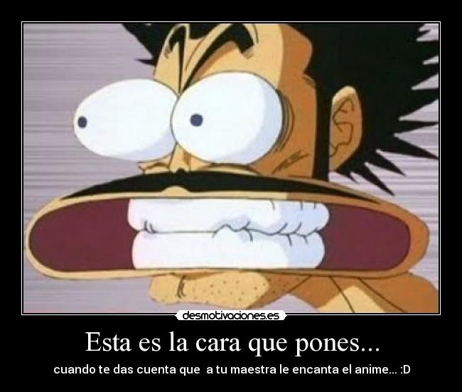 Esta es la cara que pones... - cuando te das cuenta que a tu maestra le encanta el anime... :D