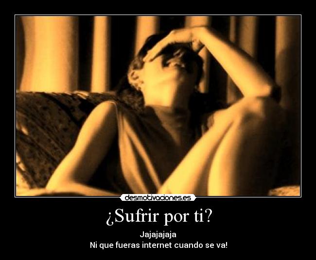 ¿Sufrir por ti? - Jajajajaja
Ni que fueras internet cuando se va!