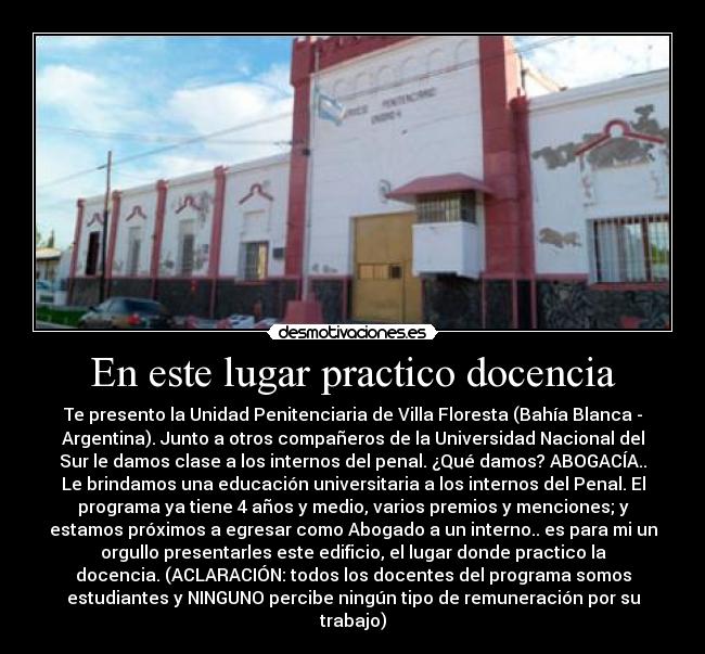En este lugar practico docencia - Te presento la Unidad Penitenciaria de Villa Floresta (Bahía Blanca -
Argentina). Junto a otros compañeros de la Universidad Nacional del
Sur le damos clase a los internos del penal. ¿Qué damos? ABOGACÍA..
Le brindamos una educación universitaria a los internos del Penal. El
programa ya tiene 4 años y medio, varios premios y menciones; y
estamos próximos a egresar como Abogado a un interno.. es para mi un
orgullo presentarles este edificio, el lugar donde practico la
docencia. (ACLARACIÓN: todos los docentes del programa somos
estudiantes y NINGUNO percibe ningún tipo de remuneración por su
trabajo)