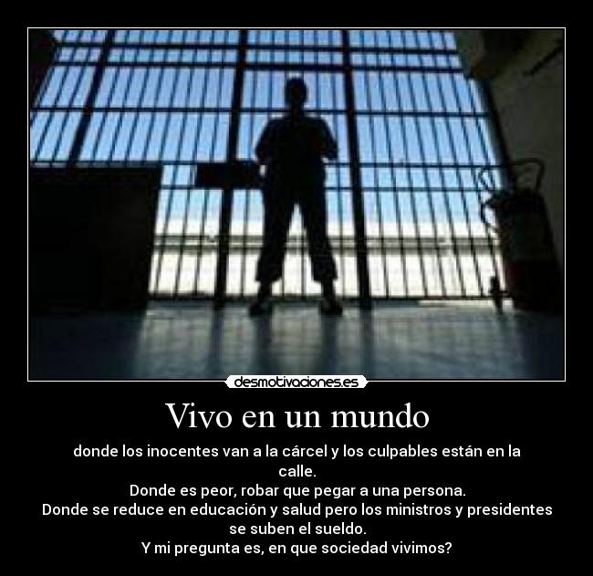 Vivo en un mundo - donde los inocentes van a la cárcel y los culpables están en la
calle.
Donde es peor, robar que pegar a una persona.
Donde se reduce en educación y salud pero los ministros y presidentes
se suben el sueldo.
Y mi pregunta es, en que sociedad vivimos?