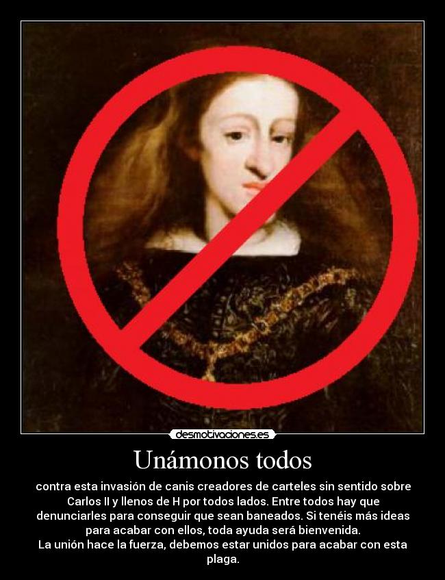 Unámonos todos - contra esta invasión de canis creadores de carteles sin sentido sobre
Carlos II y llenos de H por todos lados. Entre todos hay que
denunciarles para conseguir que sean baneados. Si tenéis más ideas
para acabar con ellos, toda ayuda será bienvenida.
La unión hace la fuerza, debemos estar unidos para acabar con esta
plaga.