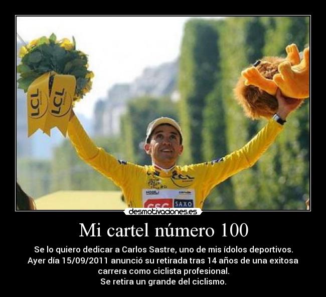 Mi cartel número 100 - Se lo quiero dedicar a Carlos Sastre, uno de mis ídolos deportivos.
Ayer día 15/09/2011 anunció su retirada tras 14 años de una exitosa
carrera como ciclista profesional.
Se retira un grande del ciclismo.