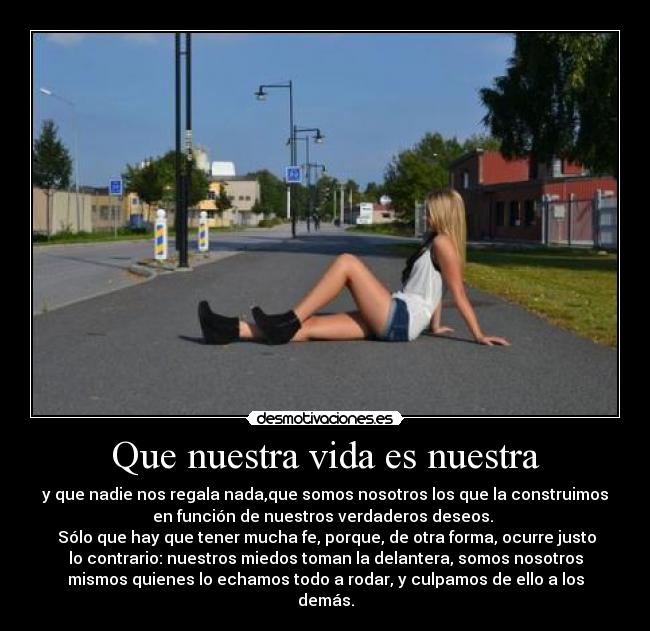 Que nuestra vida es nuestra - y que nadie nos regala nada,que somos nosotros los que la construimos
en función de nuestros verdaderos deseos. 
 Sólo que hay que tener mucha fe, porque, de otra forma, ocurre justo
lo contrario: nuestros miedos toman la delantera, somos nosotros
mismos quienes lo echamos todo a rodar, y culpamos de ello a los
demás.