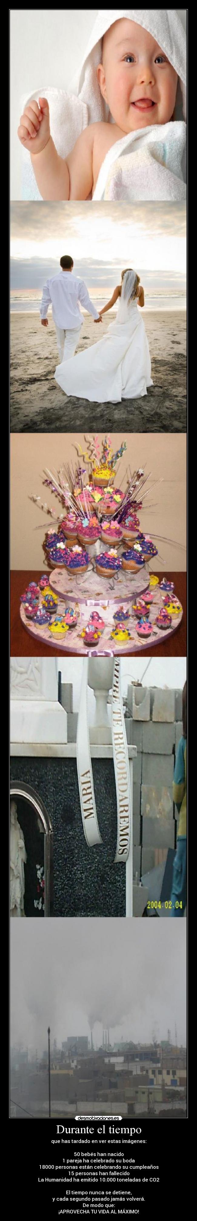 Durante el tiempo - que has tardado en ver estas imágenes:

50 bebés han nacido
1 pareja ha celebrado su boda
18000 personas están celebrando su cumpleaños
15 personas han fallecido
La Humanidad ha emitido 10.000 toneladas de CO2

El tiempo nunca se detiene,
y cada segundo pasado jamás volverá.
De modo que:
¡APROVECHA TU VIDA AL MÁXIMO!