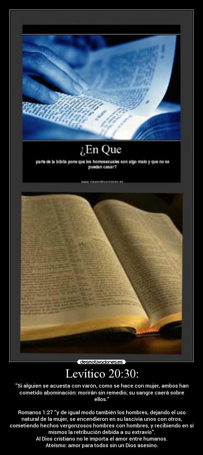 Levítico 20:30: - Si alguien se acuesta con varón, como se hace con mujer, ambos han
cometido abominación: morirán sin remedio; su sangre caerá sobre
ellos.
Romanos 1:27 y de igual modo también los hombres, dejando el uso
natural de la mujer, se encendieron en su lascivia unos con otros,
cometiendo hechos vergonzosos hombres con hombres, y recibiendo en sí
mismos la retribución debida a su extravío.
Al Dios cristiano no le importa el amor entre humanos.
Ateísmo: amor para todos sin un Dios asesino.