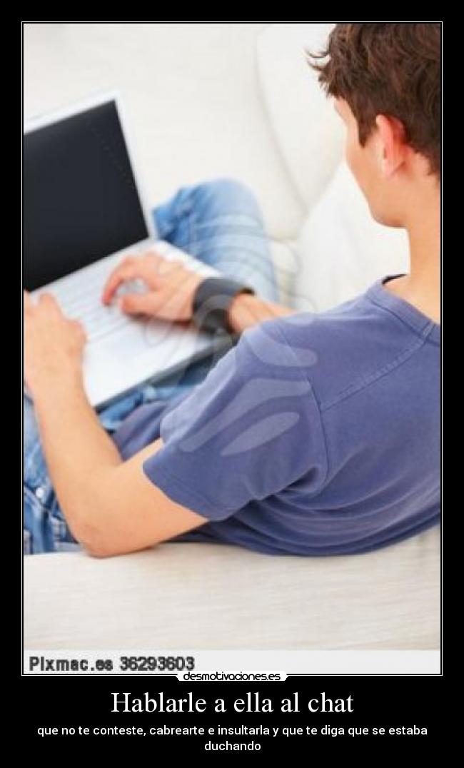 Hablarle a ella al chat - que no te conteste, cabrearte e insultarla y que te diga que se estaba duchando