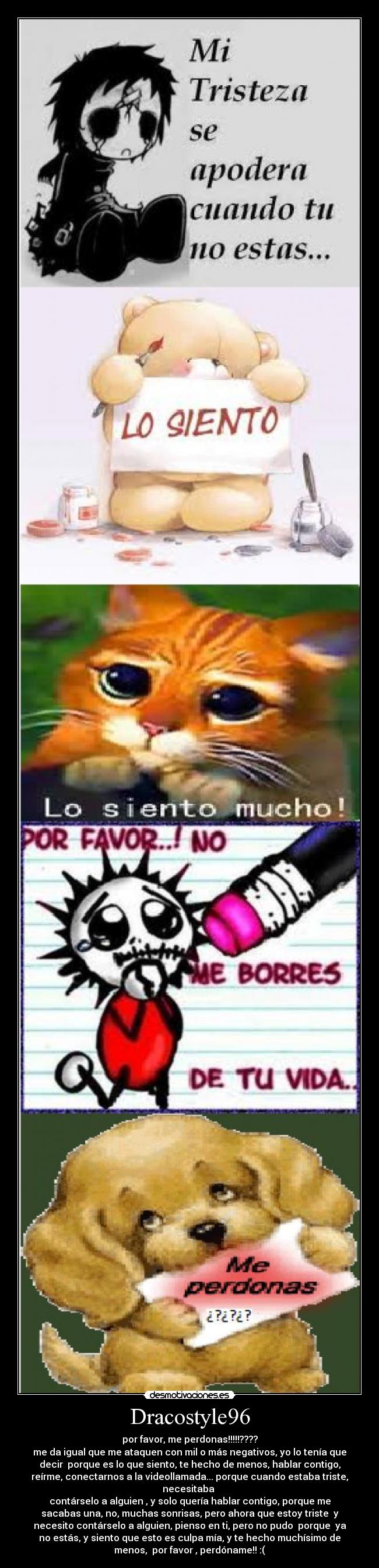 Dracostyle96 - por favor, me perdonas!!!!!????
me da igual que me ataquen con mil o más negativos, yo lo tenía que
decir porque es lo que siento, te hecho de menos, hablar contigo,
reírme, conectarnos a la videollamada... porque cuando estaba triste,
necesitaba
contárselo a alguien , y solo quería hablar contigo, porque me
sacabas una, no, muchas sonrisas, pero ahora que estoy triste y
necesito contárselo a alguien, pienso en ti, pero no pudo porque ya
no estás, y siento que esto es culpa mía, y te hecho muchísimo de
menos, por favor , perdóname!! :(