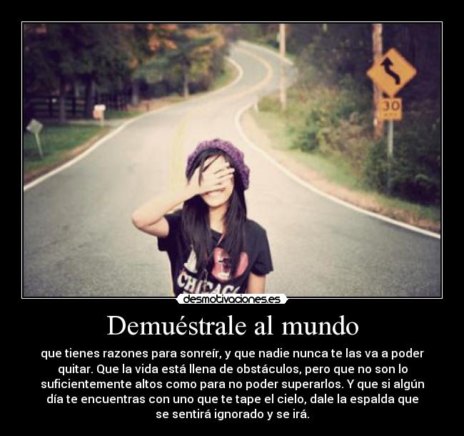 Demuéstrale al mundo - que tienes razones para sonreír, y que nadie nunca te las va a poder
quitar. Que la vida está llena de obstáculos, pero que no son lo
suficientemente altos como para no poder superarlos. Y que si algún
día te encuentras con uno que te tape el cielo, dale la espalda que
se sentirá ignorado y se irá.