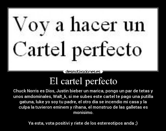 El cartel perfecto - Chuck Norris es Dios, Justin bieber un marica, pongo un par de tetas y
unos amdominales, Walt_k, si me subes este cartel te pago una putilla
gatuna, luke yo soy tu padre, el otro dia se incendio mi casa y la
culpa la tuvieron eminem y rihana, el monstruo de las galletas es
monisimo.

Ya esta, vota positivi y riete de los estereotipos anda ;)