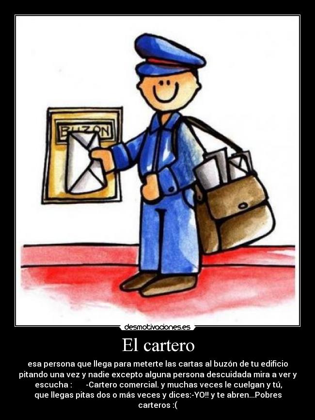 El cartero - esa persona que llega para meterte las cartas al buzón de tu edificio
pitando una vez y nadie excepto alguna persona descuidada mira a ver y
 escucha :       -Cartero comercial. y muchas veces le cuelgan y tú,
que llegas pitas dos o más veces y dices:-YO!! y te abren...Pobres
carteros :(