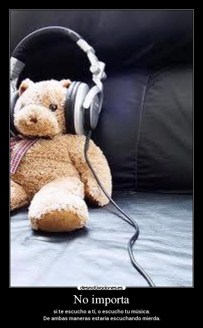 No importa - si te escucho a tí, o escucho tu música.
De ambas maneras estaría escuchando mierda.