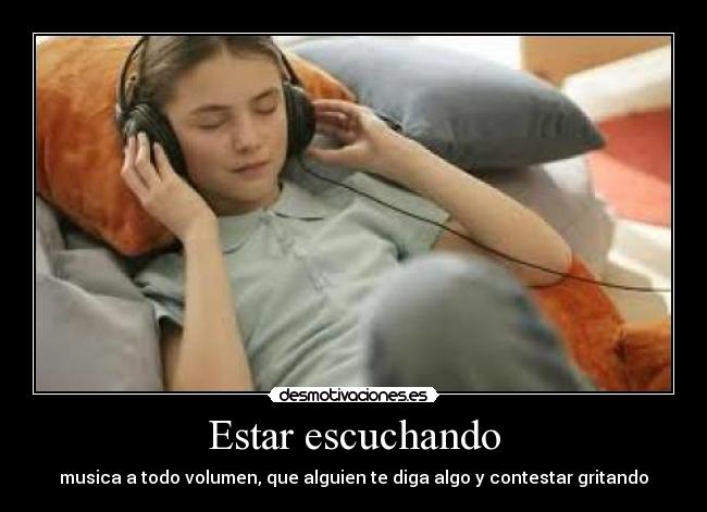 Estar escuchando - musica a todo volumen, que alguien te diga algo y contestar gritando