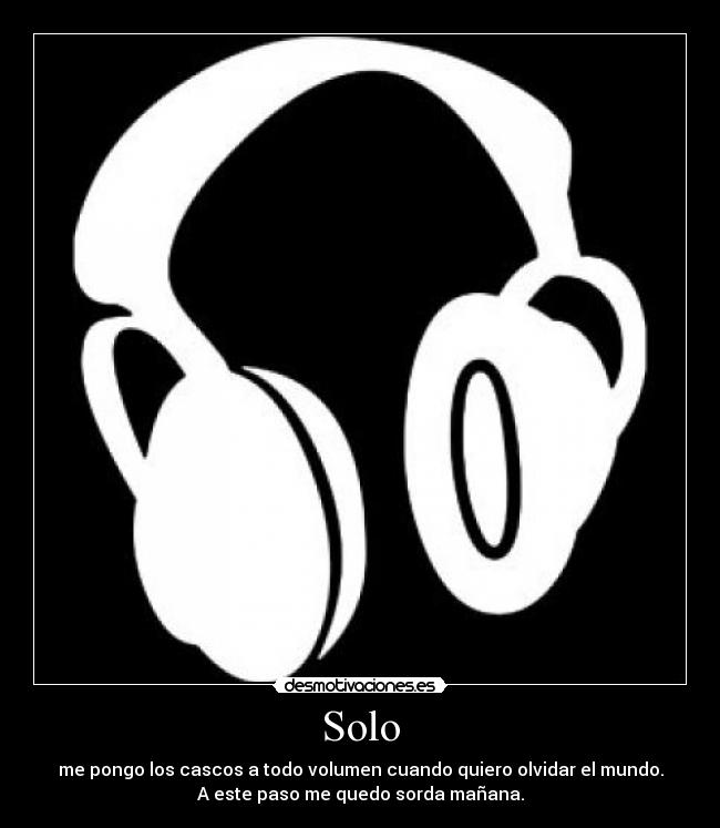 Solo - me pongo los cascos a todo volumen cuando quiero olvidar el mundo.
A este paso me quedo sorda mañana.
