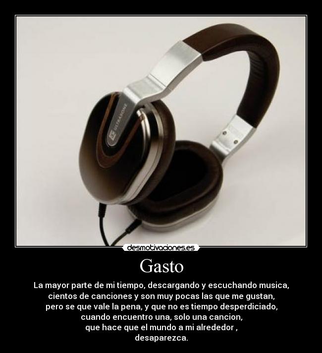 Gasto - La mayor parte de mi tiempo, descargando y escuchando musica,
cientos de canciones y son muy pocas las que me gustan,
pero se que vale la pena, y que no es tiempo desperdiciado,
cuando encuentro una, solo una cancion,
que hace que el mundo a mi alrededor ,
desaparezca.