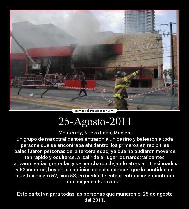 25-Agosto-2011 - Monterrey, Nuevo León, México.
Un grupo de narcotraficantes entraron a un casino y balearon a toda
persona que se encontraba ahí dentro, los primeros en recibir las
balas fueron personas de la tercera edad, ya que no pudieron moverse
tan rápido y ocultarse. Al salir de el lugar los narcotraficantes
lanzaron varias granadas y se marcharon dejando atras a 10 lesionados
y 52 muertos, hoy en las noticias se dio a conocer que la cantidad de
muertos no era 52, sino 53, en medio de este atentado se encontraba
una mujer embarazada...
Este cartel va para todas las personas que murieron el 25 de agosto
del 2011.