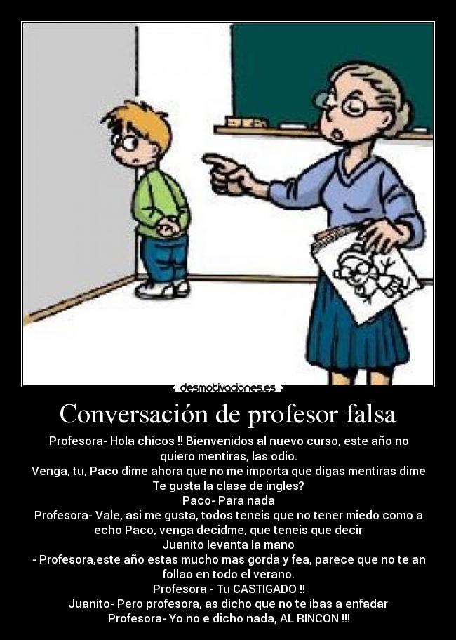 Conversación de profesor falsa - Profesora- Hola chicos !! Bienvenidos al nuevo curso, este año no
quiero mentiras, las odio.
Venga, tu, Paco dime ahora que no me importa que digas mentiras dime
Te gusta la clase de ingles?
Paco- Para nada
Profesora- Vale, asi me gusta, todos teneis que no tener miedo como a
echo Paco, venga decidme, que teneis que decir
Juanito levanta la mano
- Profesora,este año estas mucho mas gorda y fea, parece que no te an
follao en todo el verano.
Profesora - Tu CASTIGADO !!
Juanito- Pero profesora, as dicho que no te ibas a enfadar
Profesora- Yo no e dicho nada, AL RINCON !!!