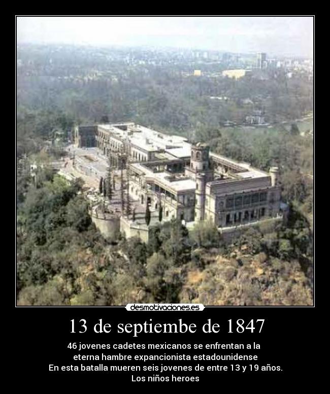 13 de septiembe de 1847 - 46 jovenes cadetes mexicanos se enfrentan a la 
eterna hambre expancionista estadounidense
En esta batalla mueren seis jovenes de entre 13 y 19 años.
Los niños heroes