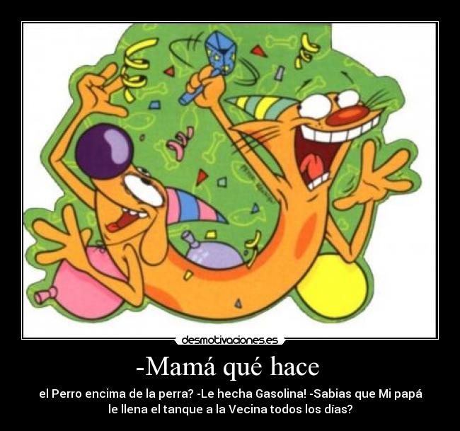 -Mamá qué hace  - el Perro encima de la perra? -Le hecha Gasolina! -Sabias que Mi papá
le llena el tanque a la Vecina todos los días?