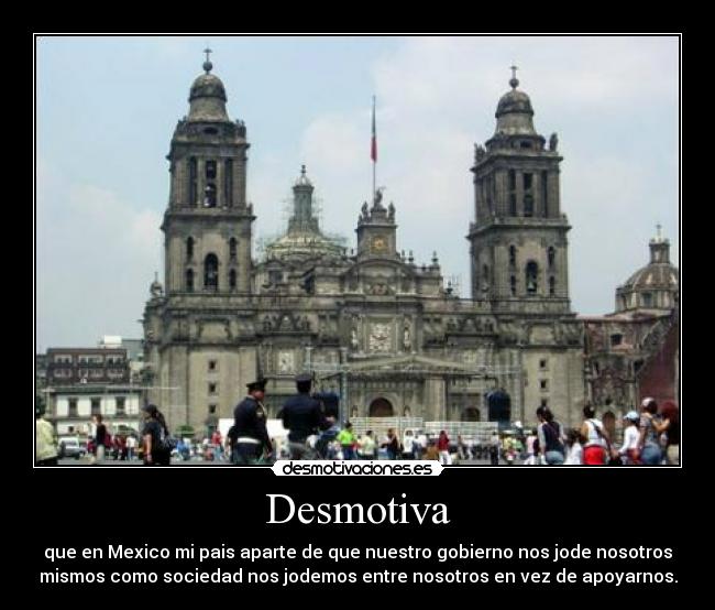 Desmotiva - que en Mexico mi pais aparte de que nuestro gobierno nos jode nosotros
mismos como sociedad nos jodemos entre nosotros en vez de apoyarnos.