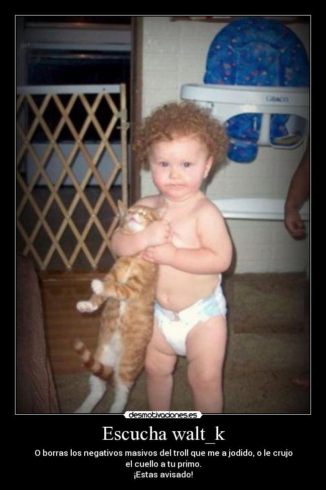 Escucha walt_k - O borras los negativos masivos del troll que me a jodido, o le crujo
el cuello a tu primo.
¡Estas avisado!