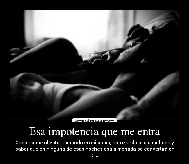 Esa impotencia que me entra - Cada noche al estar tumbada en mi cama, abrazando a la almohada y
saber que en ninguna de esas noches esa almohada se convertirá en
ti...