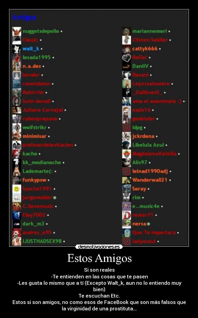 Estos Amigos - Si son reales
-Te entienden en las cosas que te pasen
-Les gusta lo mismo que a tí (Excepto Walt_k, aun no lo entiendo muy
bien)
Te escuchan Etc.
Estos si son amigos, no como esos de FaceBook que son más falsos que
la virginidad de una prostituta...