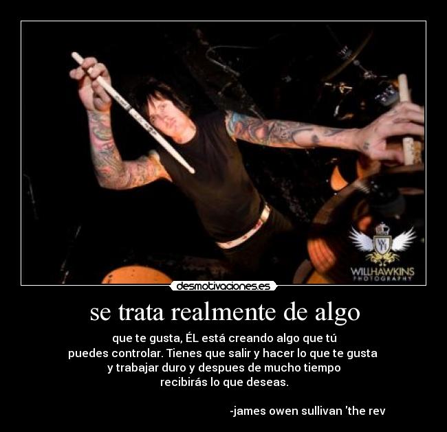 se trata realmente de algo - que te gusta, ÉL está creando algo que tú
puedes controlar. Tienes que salir y hacer lo que te gusta
y trabajar duro y despues de mucho tiempo
recibirás lo que deseas.
-james owen sullivan the rev