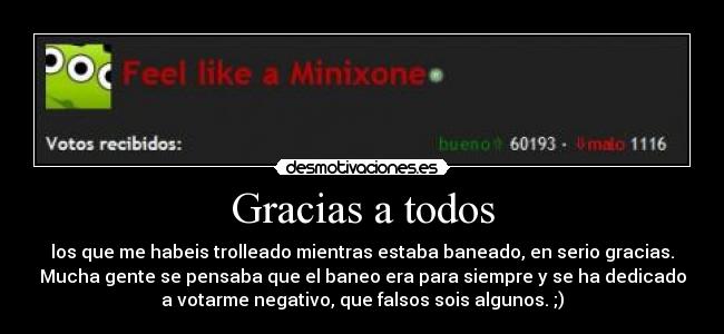 Gracias a todos - los que me habeis trolleado mientras estaba baneado, en serio gracias.
Mucha gente se pensaba que el baneo era para siempre y se ha dedicado
a votarme negativo, que falsos sois algunos. ;)