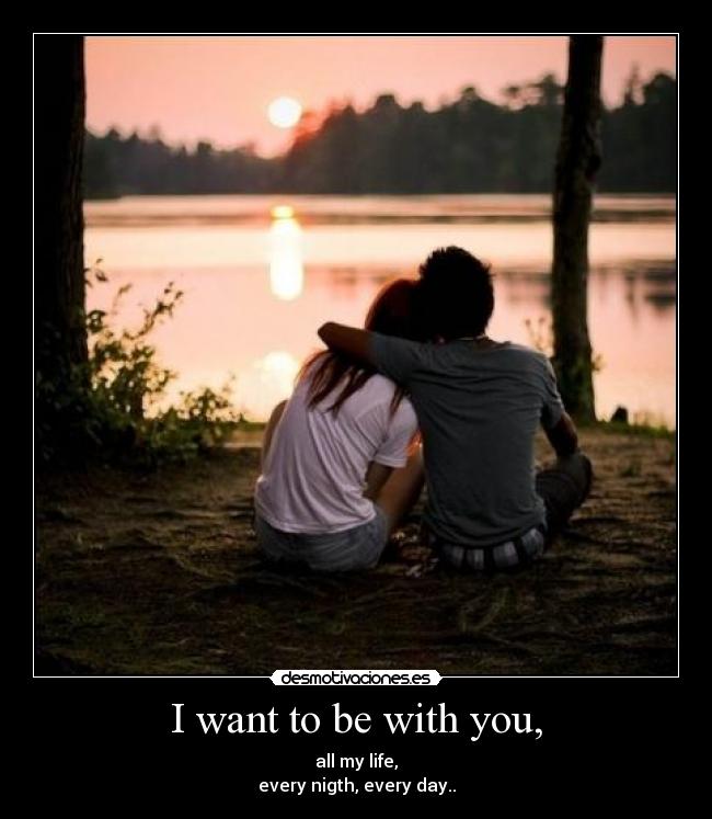 I want to be with you, - all my life,
every nigth, every day..