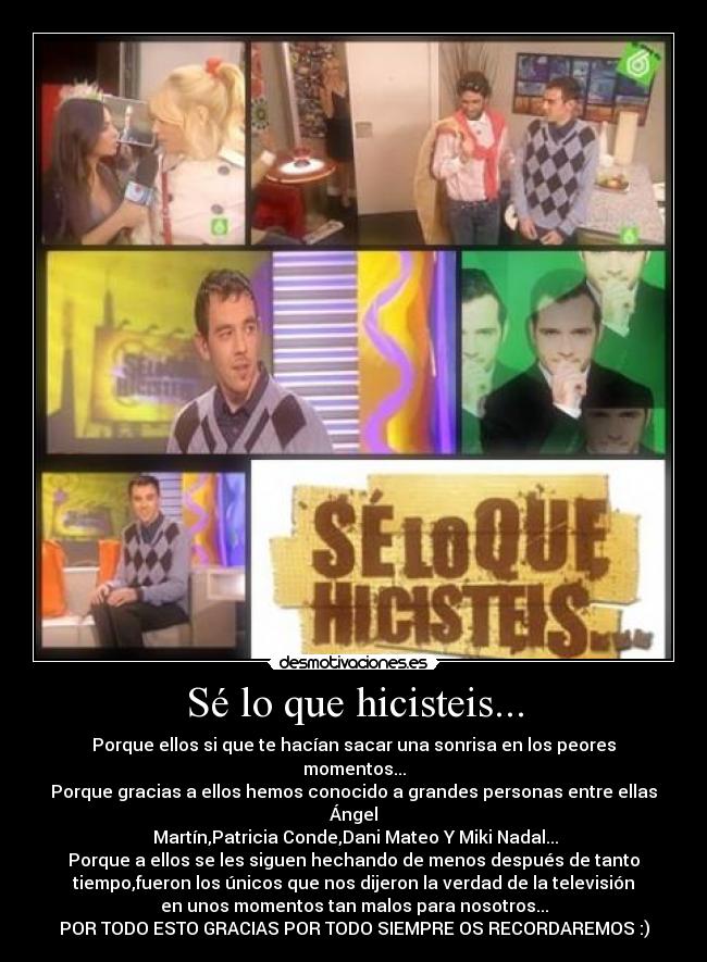 Sé lo que hicisteis... - Porque ellos si que te hacían sacar una sonrisa en los peores
momentos...
Porque gracias a ellos hemos conocido a grandes personas entre ellas
Ángel
Martín,Patricia Conde,Dani Mateo Y Miki Nadal...
Porque a ellos se les siguen hechando de menos después de tanto
tiempo,fueron los únicos que nos dijeron la verdad de la televisión
en unos momentos tan malos para nosotros...
POR TODO ESTO GRACIAS POR TODO SIEMPRE OS RECORDAREMOS :)