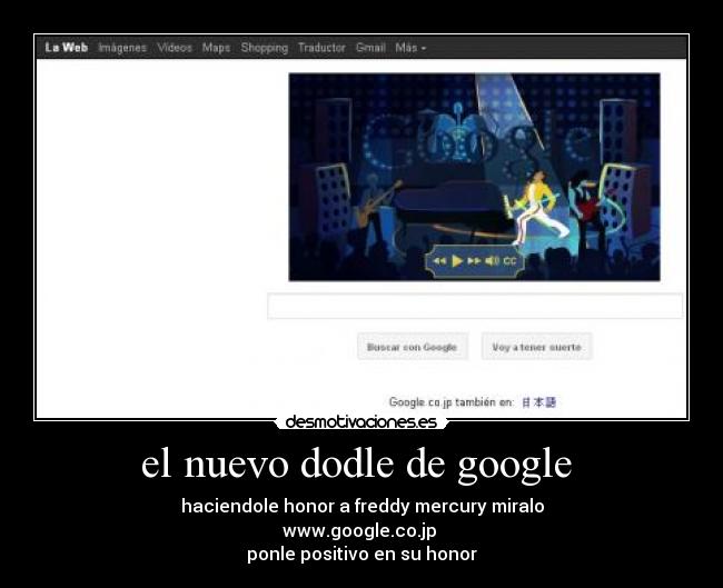 el nuevo dodle de google  - haciendole honor a freddy mercury miralo
www.google.co.jp 
ponle positivo en su honor