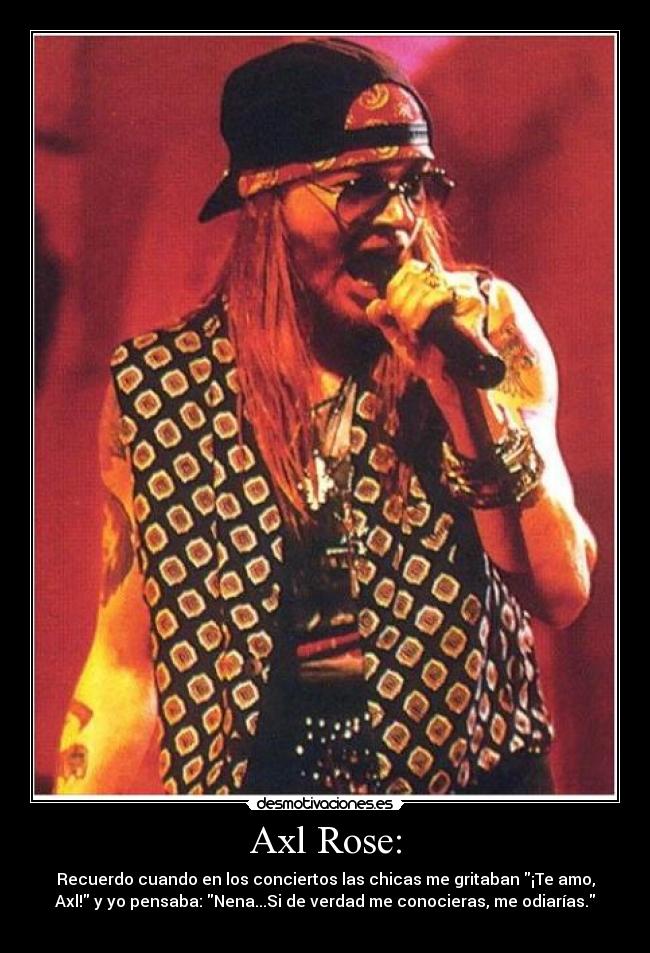 Axl Rose: - Recuerdo cuando en los conciertos las chicas me gritaban ¡Te amo,
Axl! y yo pensaba: Nena...Si de verdad me conocieras, me odiarías.
